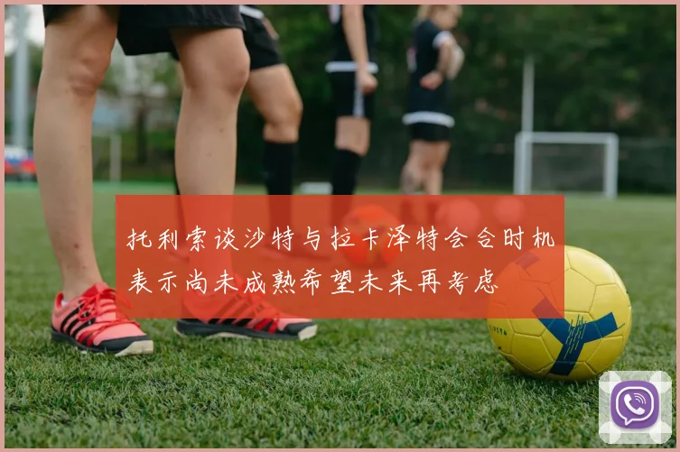 托利索谈沙特与拉卡泽特会合时机表示尚未成熟希望未来再考虑