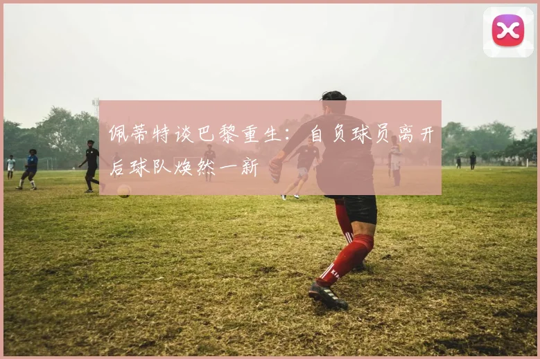 佩蒂特谈巴黎重生：自负球员离开后球队焕然一新
