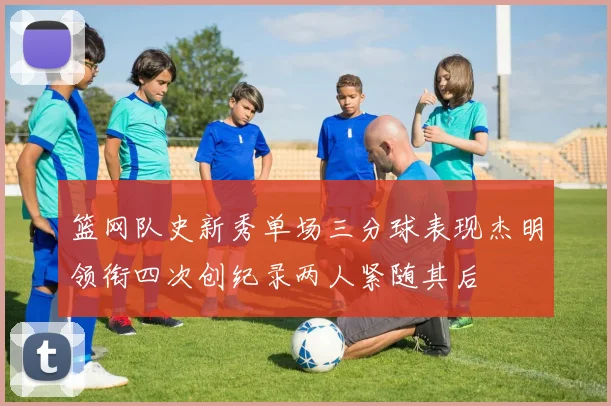 篮网队史新秀单场三分球表现杰明领衔四次创纪录两人紧随其后