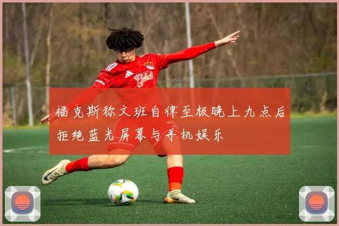 福克斯称文班自律至极晚上九点后拒绝蓝光屏幕与手机娱乐